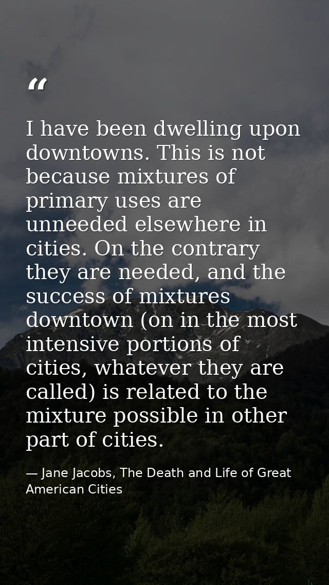 I have been dwelling upon downtowns. This is not because mixtures of primary uses are unneeded elsewhere in cities. On t — Jane Jacobs, The Death and Life of Great American Cities