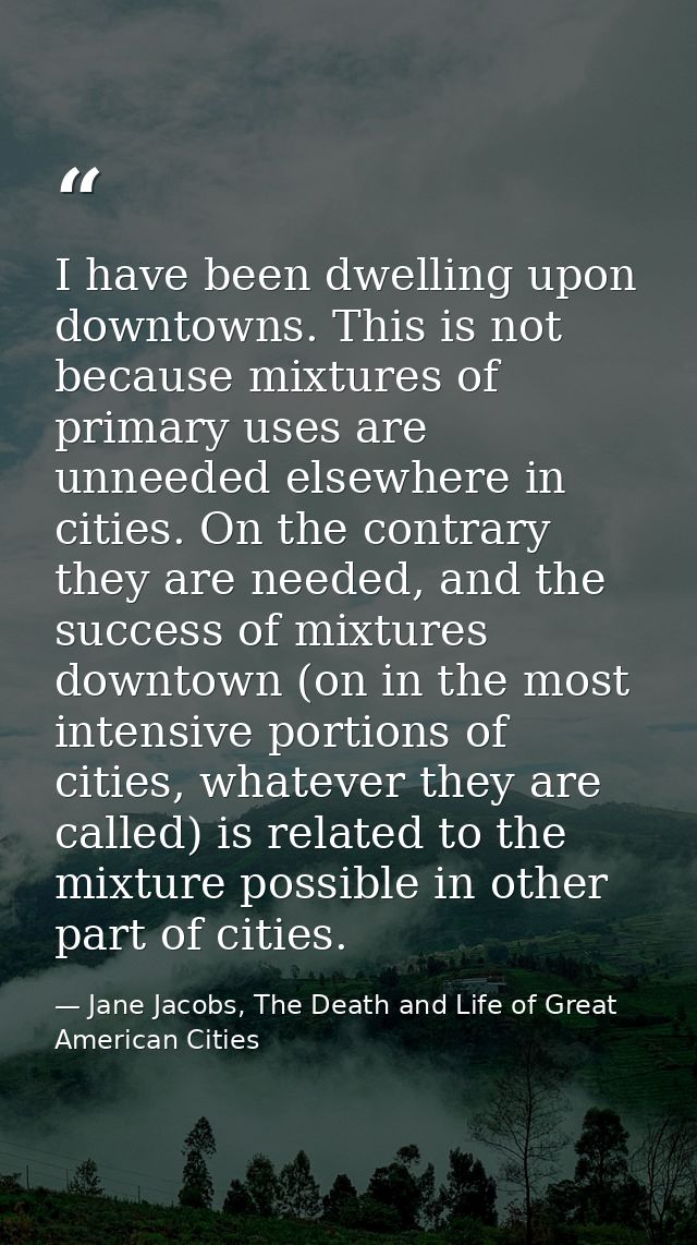 I have been dwelling upon downtowns. This is not because mixtures of primary uses are unneeded elsewhere in cities. On t — Jane Jacobs, The Death and Life of Great American Cities
