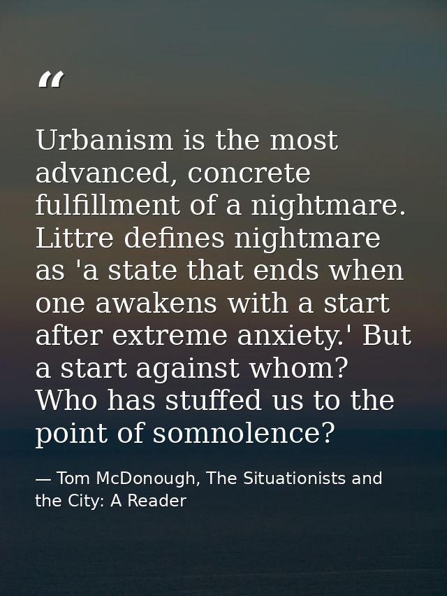 Urbanism is the most advanced, concrete fulfillment of a nightmare. Littre defines nightmare as 'a state that ends when  — Tom McDonough, The Situationists and the City: A Reader