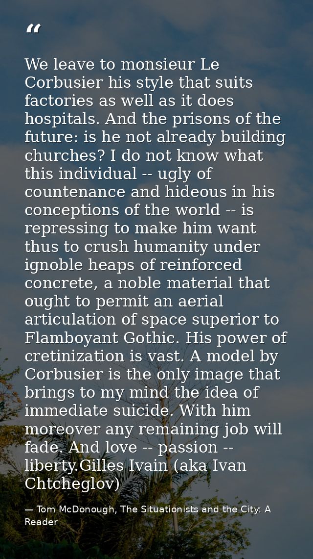 We leave to monsieur Le Corbusier his style that suits factories as well as it does hospitals. And the prisons of the fu — Tom McDonough, The Situationists and the City: A Reader