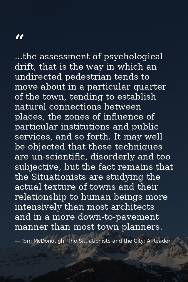 ...the assessment of psychological drift, that is the way in which an undirected pedestrian tends to move about in a par — Tom McDonough, The Situationists and the City: A Reader