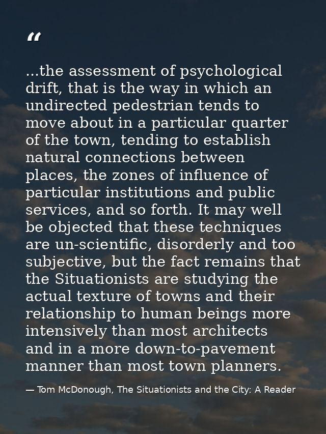 ...the assessment of psychological drift, that is the way in which an undirected pedestrian tends to move about in a par — Tom McDonough, The Situationists and the City: A Reader