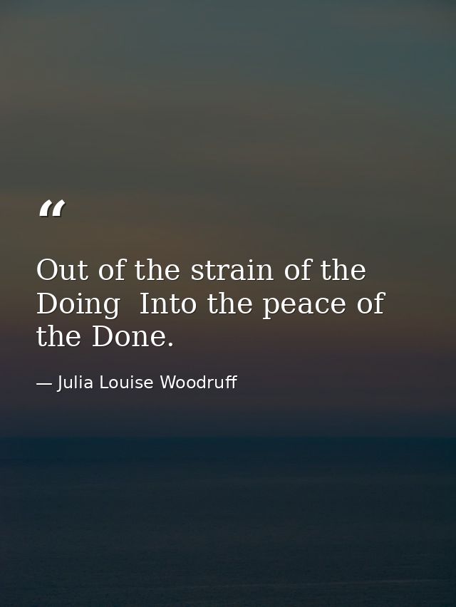 Out of the strain of the Doing  Into the peace of the Done. — Julia Louise Woodruff