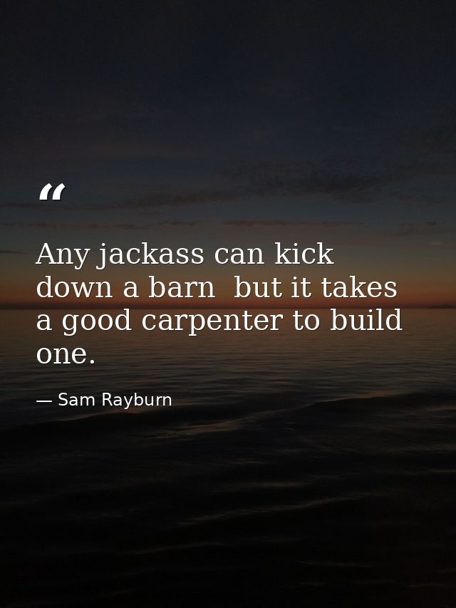 Any jackass can kick down a barn  but it takes a good carpenter to build one. — Sam Rayburn
