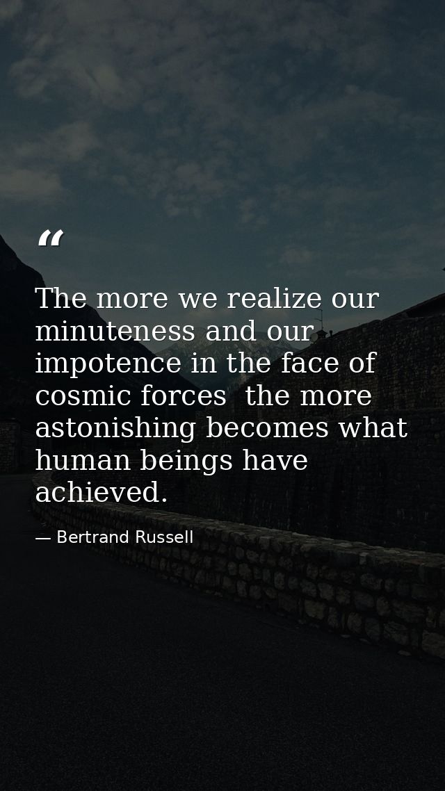 The more we realize our minuteness and our impotence in the face of cosmic forces  the more astonishing becomes what hum — Bertrand Russell