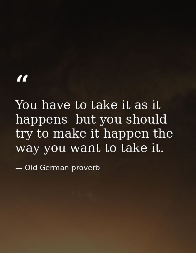 You have to take it as it happens  but you should try to make it happen the way you want to take it. — Old German proverb