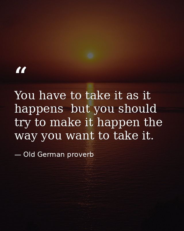 You have to take it as it happens  but you should try to make it happen the way you want to take it. — Old German proverb