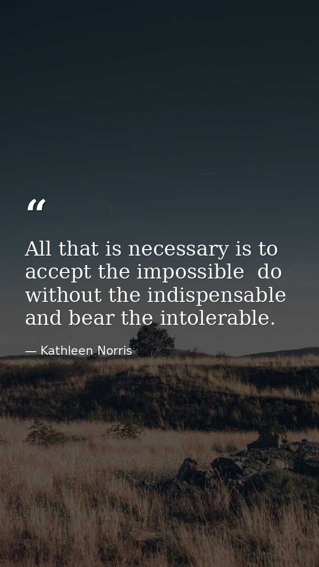 All that is necessary is to accept the impossible  do without the indispensable  and bear the intolerable. — Kathleen Norris