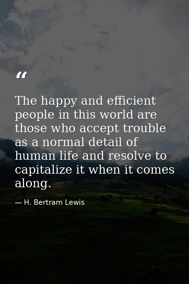 The happy and efficient people in this world are those who accept trouble as a normal detail of human life and resolve t — H. Bertram Lewis