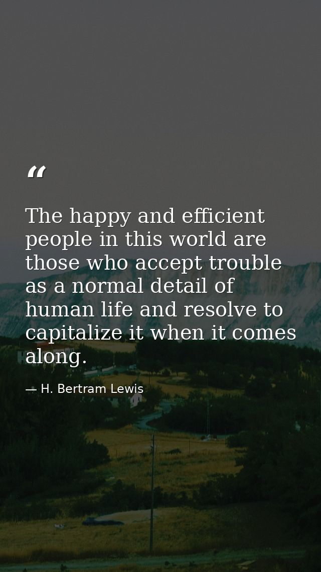 The happy and efficient people in this world are those who accept trouble as a normal detail of human life and resolve t — H. Bertram Lewis