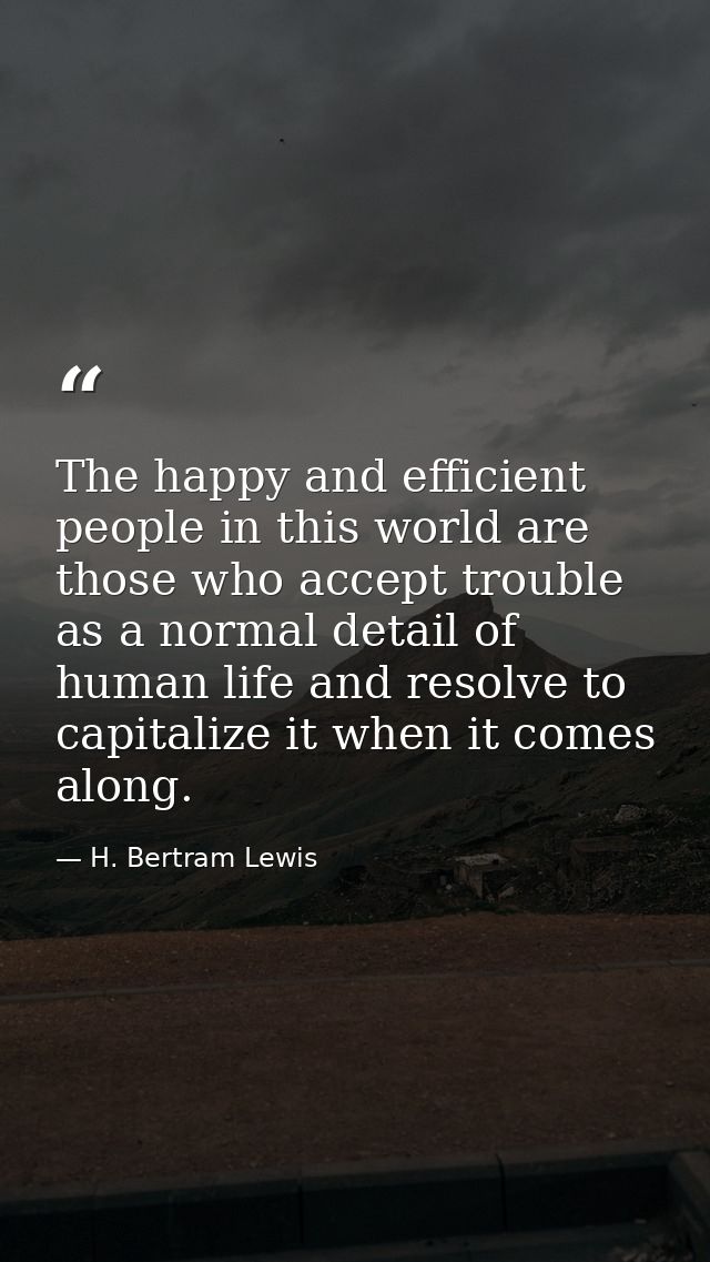 The happy and efficient people in this world are those who accept trouble as a normal detail of human life and resolve t — H. Bertram Lewis