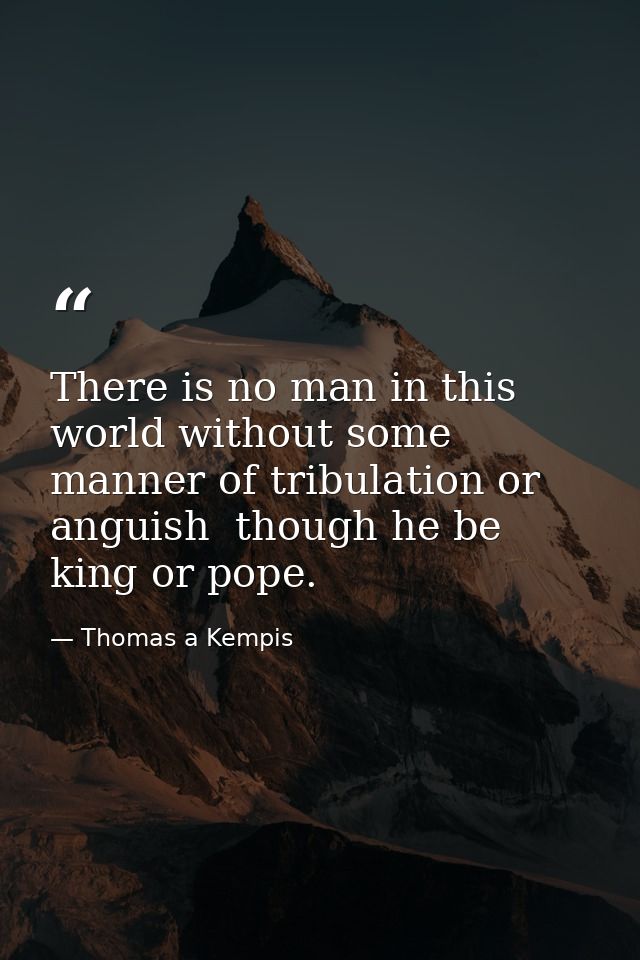 There is no man in this world without some manner of tribulation or anguish  though he be king or pope. — Thomas a Kempis