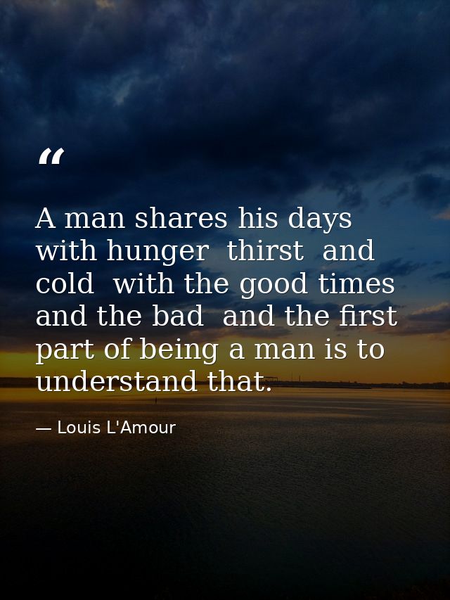 A man shares his days with hunger  thirst  and cold  with the good times and the bad  and the first part of being a man  — Louis L'Amour