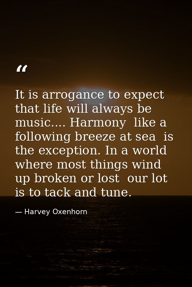 It is arrogance to expect that life will always be music.... Harmony  like a following breeze at sea  is the exception.  — Harvey Oxenhorn