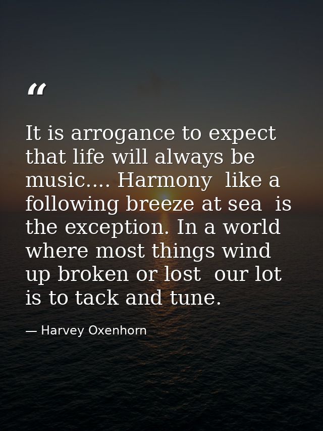 It is arrogance to expect that life will always be music.... Harmony  like a following breeze at sea  is the exception.  — Harvey Oxenhorn