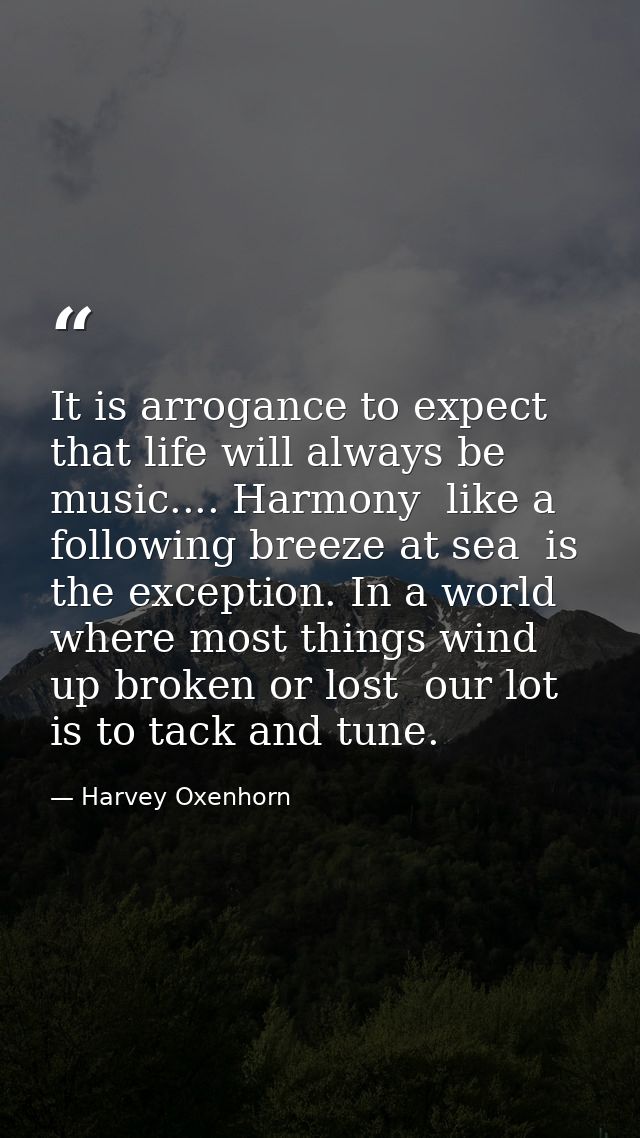 It is arrogance to expect that life will always be music.... Harmony  like a following breeze at sea  is the exception.  — Harvey Oxenhorn