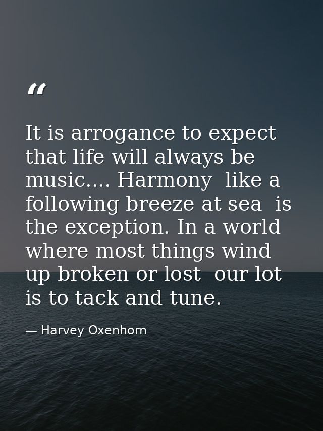It is arrogance to expect that life will always be music.... Harmony  like a following breeze at sea  is the exception.  — Harvey Oxenhorn