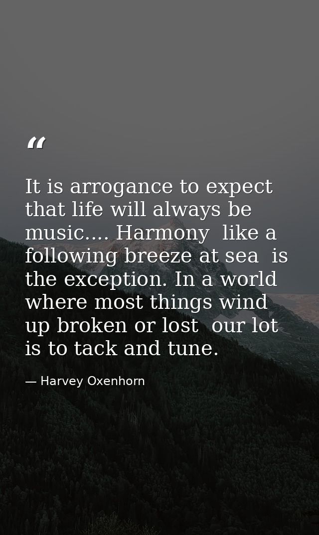 It is arrogance to expect that life will always be music.... Harmony  like a following breeze at sea  is the exception.  — Harvey Oxenhorn