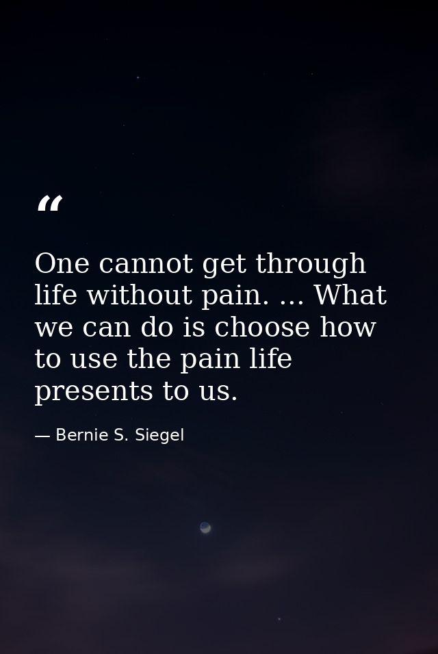 One cannot get through life without pain. ... What we can do is choose how to use the pain life presents to us. — Bernie S. Siegel