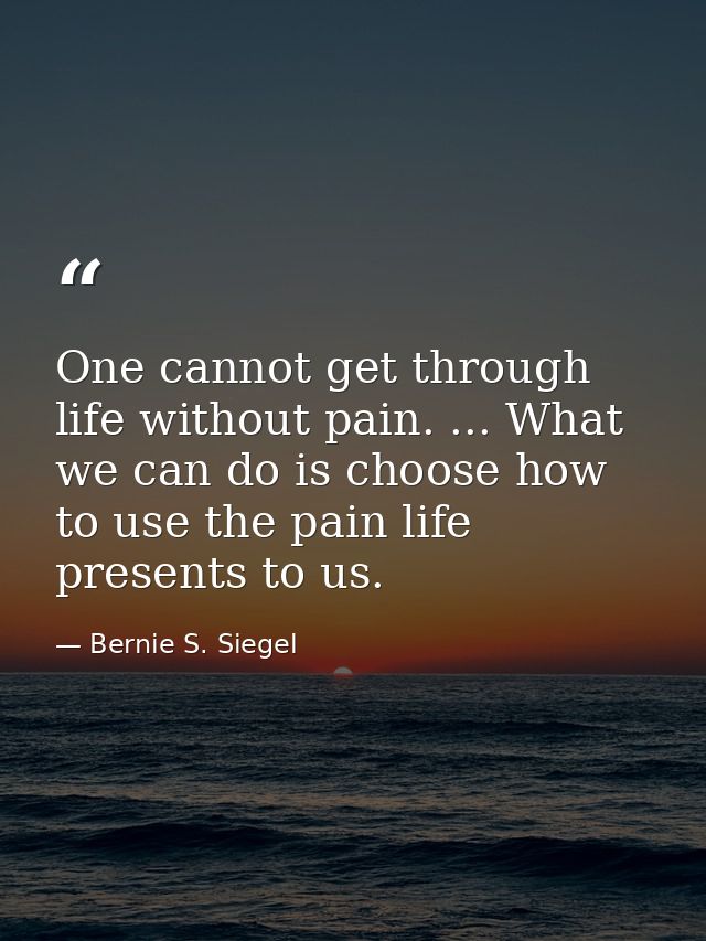 One cannot get through life without pain. ... What we can do is choose how to use the pain life presents to us. — Bernie S. Siegel