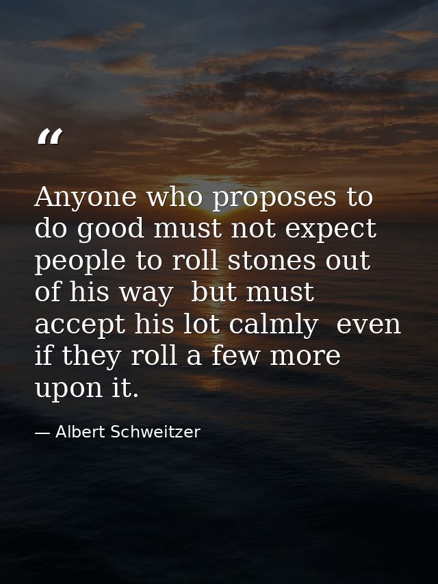 Anyone who proposes to do good must not expect people to roll stones out of his way  but must accept his lot calmly  eve — Albert Schweitzer