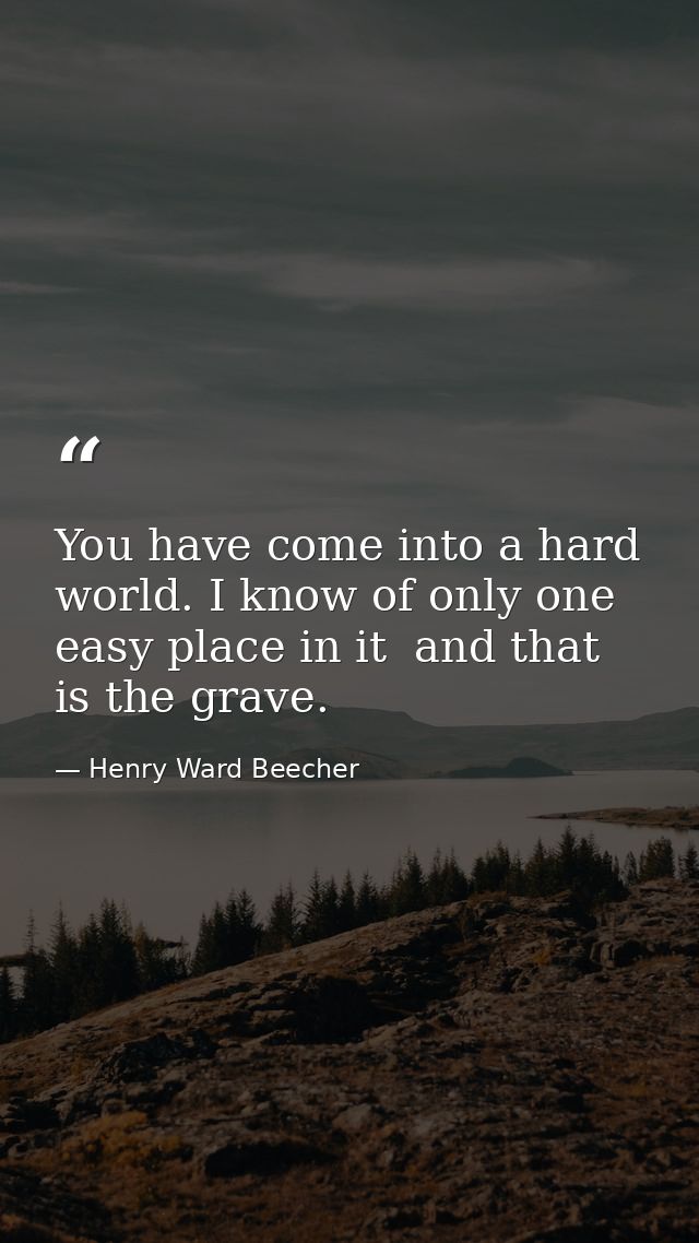 You have come into a hard world. I know of only one easy place in it  and that is the grave. — Henry Ward Beecher