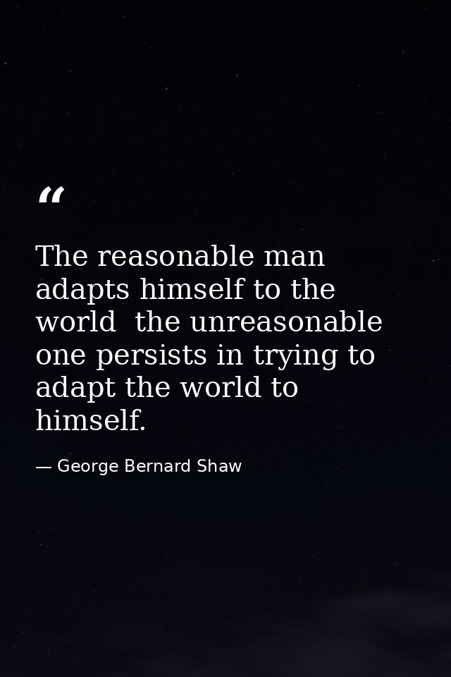 The reasonable man adapts himself to the world  the unreasonable one persists in trying to adapt the world to himself. — George Bernard Shaw