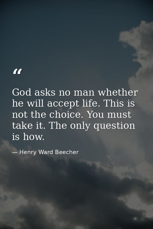 God asks no man whether he will accept life. This is not the choice. You must take it. The only question is how. — Henry Ward Beecher