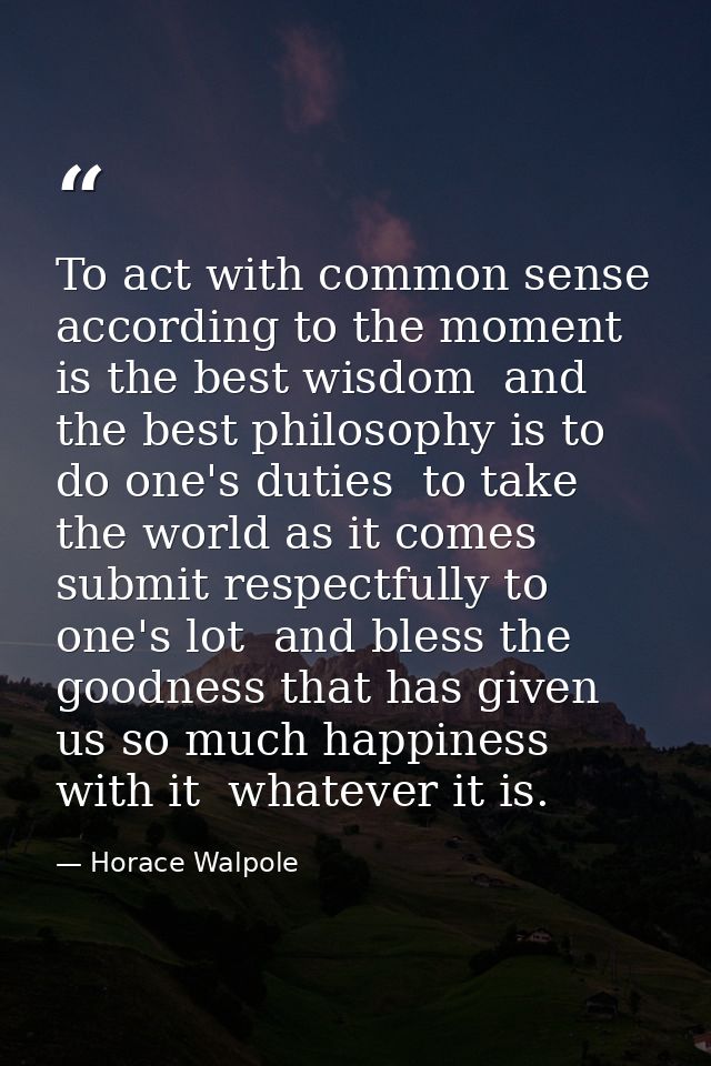 To act with common sense  according to the moment  is the best wisdom  and the best philosophy is to do one's duties  to — Horace Walpole