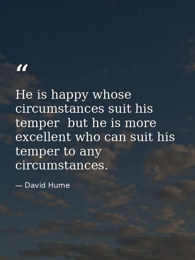 He is happy whose circumstances suit his temper  but he is more excellent who can suit his temper to any circumstances. — David Hume