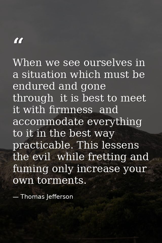 When we see ourselves in a situation which must be endured and gone through  it is best to meet it with firmness  and ac — Thomas Jefferson