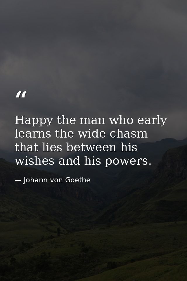 Happy the man who early learns the wide chasm that lies between his wishes and his powers. — Johann von Goethe