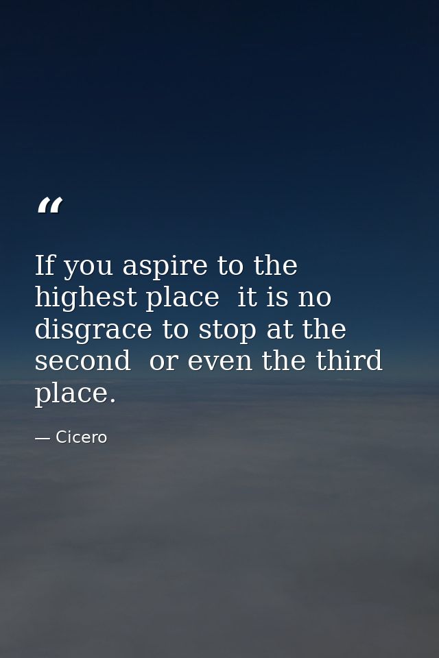 If you aspire to the highest place  it is no disgrace to stop at the second  or even the third  place. — Cicero
