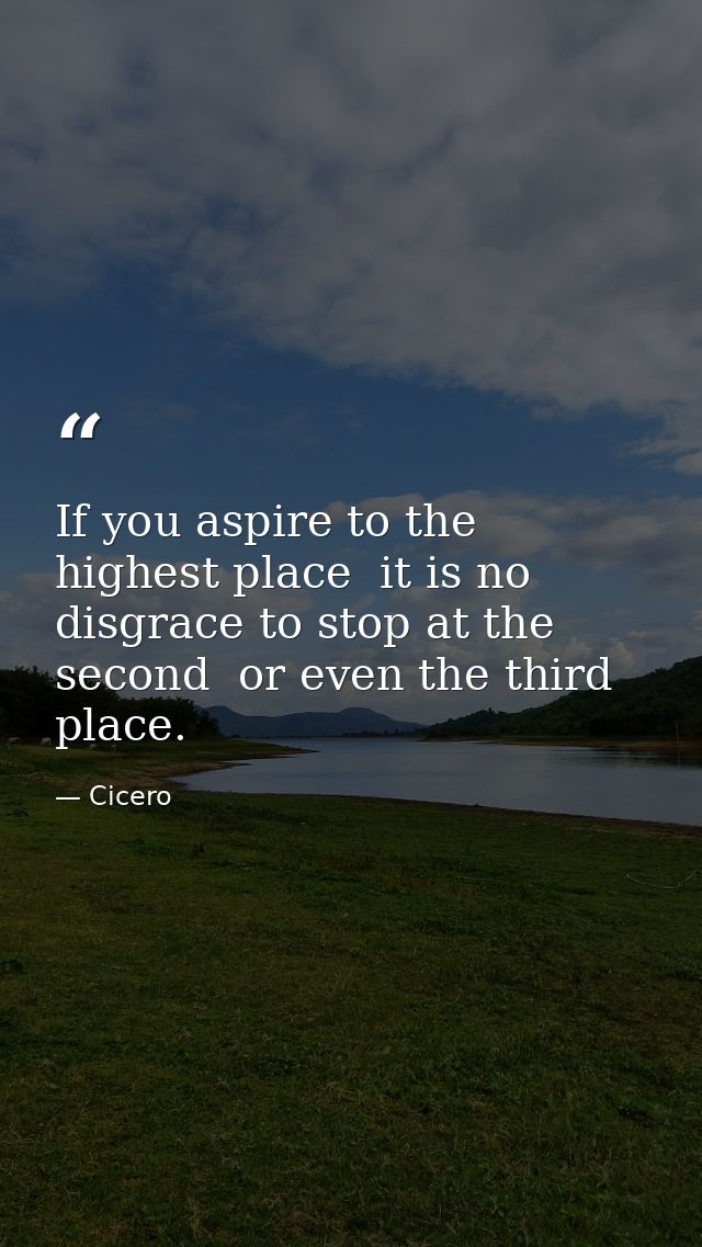 If you aspire to the highest place  it is no disgrace to stop at the second  or even the third  place. — Cicero