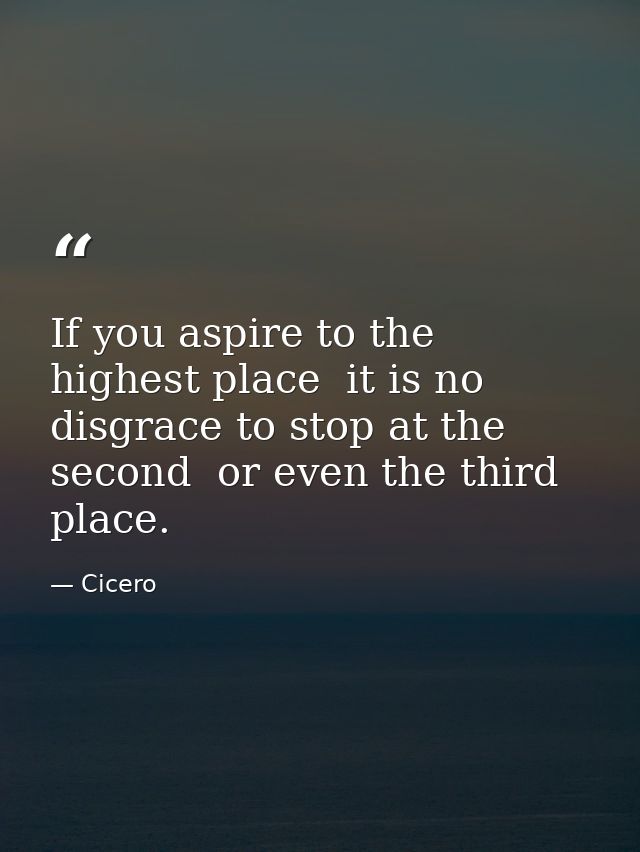 If you aspire to the highest place  it is no disgrace to stop at the second  or even the third  place. — Cicero