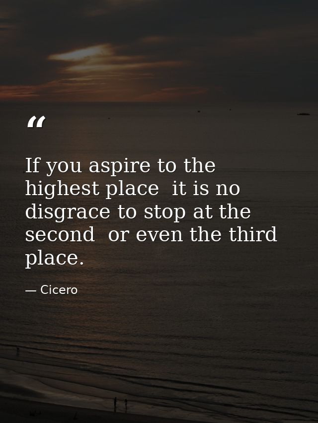If you aspire to the highest place  it is no disgrace to stop at the second  or even the third  place. — Cicero