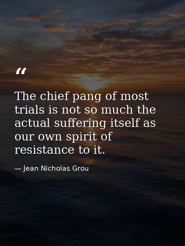 The chief pang of most trials is not so much the actual suffering itself as our own spirit of resistance to it. — Jean Nicholas Grou