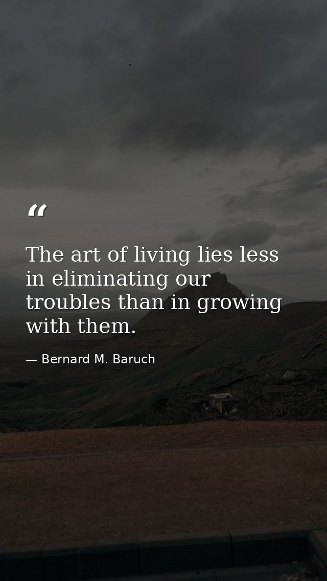 The art of living lies less in eliminating our troubles than in growing with them. — Bernard M. Baruch