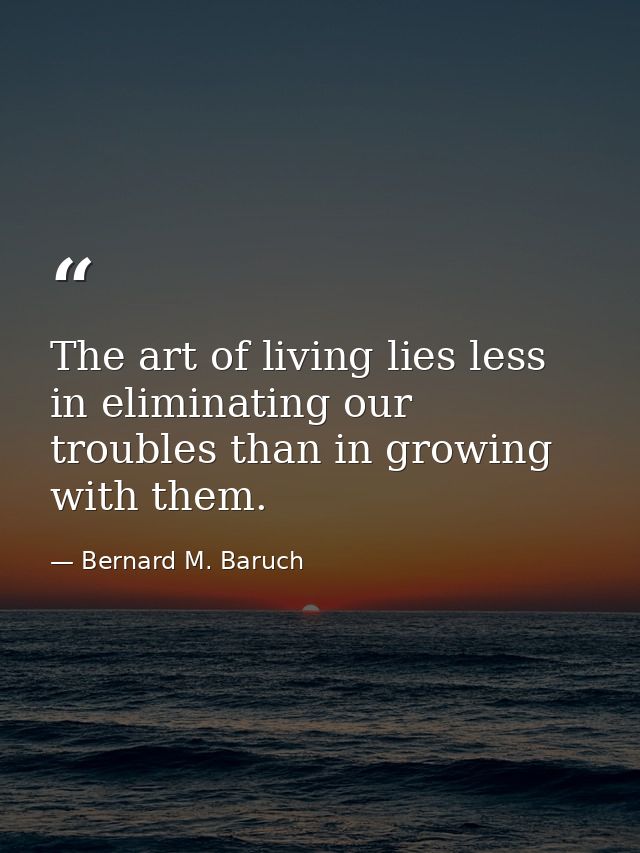 The art of living lies less in eliminating our troubles than in growing with them. — Bernard M. Baruch