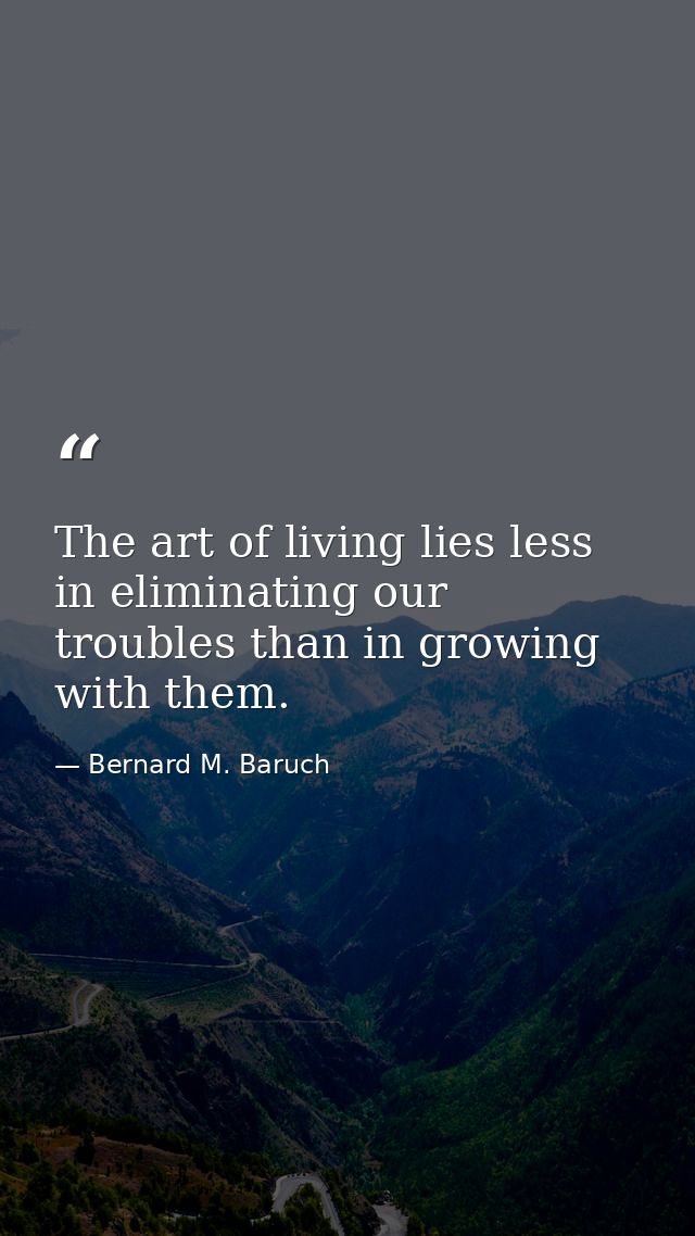 The art of living lies less in eliminating our troubles than in growing with them. — Bernard M. Baruch