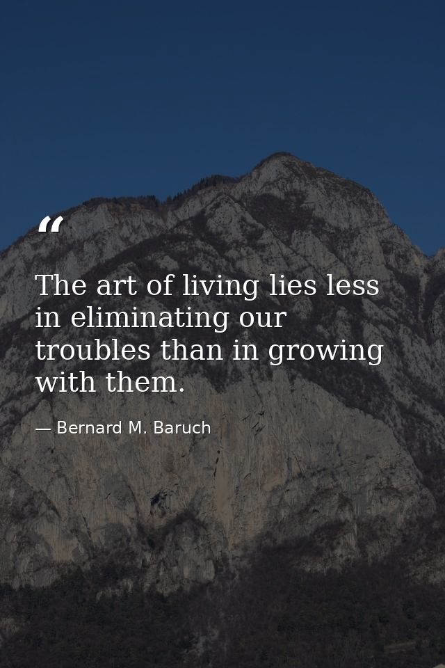 The art of living lies less in eliminating our troubles than in growing with them. — Bernard M. Baruch