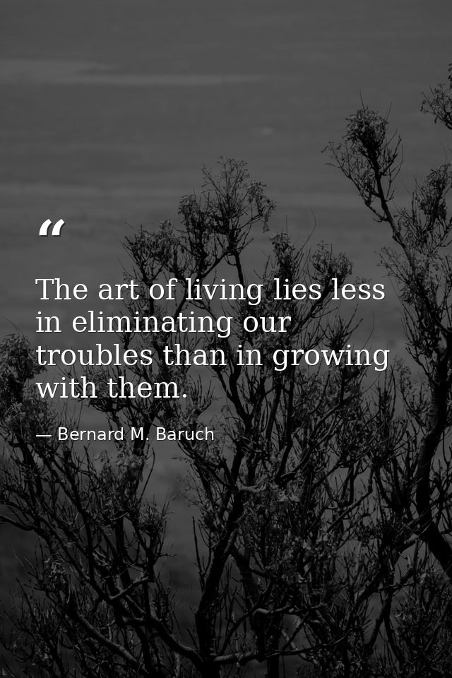 The art of living lies less in eliminating our troubles than in growing with them. — Bernard M. Baruch