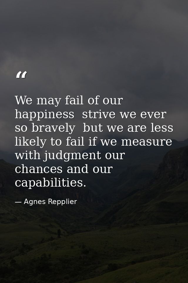 We may fail of our happiness  strive we ever so bravely  but we are less likely to fail if we measure with judgment our  — Agnes Repplier