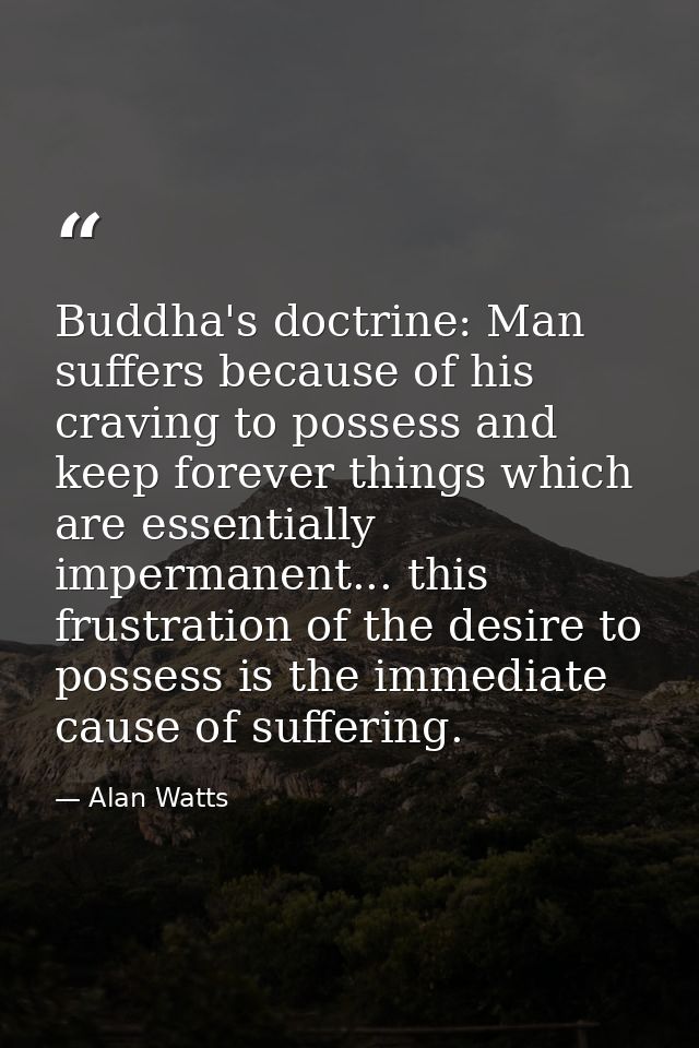 Buddha's doctrine: Man suffers because of his craving to possess and keep forever things which are essentially impermane — Alan Watts
