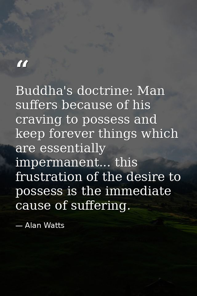 Buddha's doctrine: Man suffers because of his craving to possess and keep forever things which are essentially impermane — Alan Watts