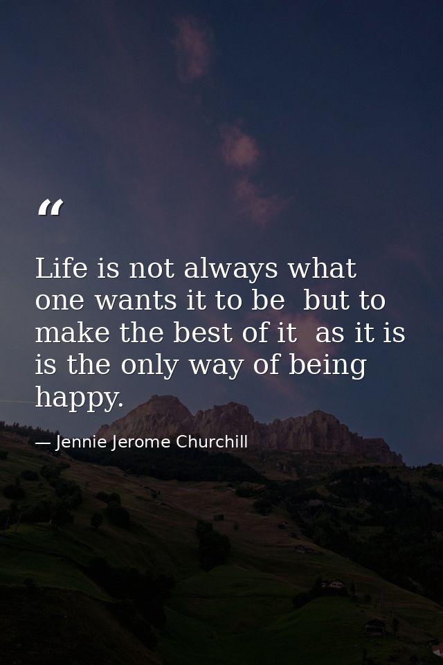 Life is not always what one wants it to be  but to make the best of it  as it is  is the only way of being happy. — Jennie Jerome Churchill