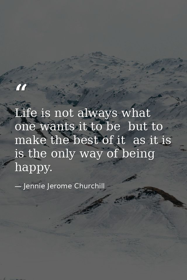 Life is not always what one wants it to be  but to make the best of it  as it is  is the only way of being happy. — Jennie Jerome Churchill