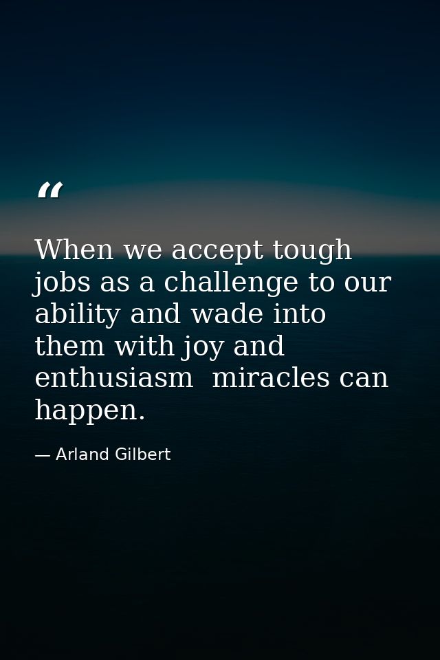 When we accept tough jobs as a challenge to our ability and wade into them with joy and enthusiasm  miracles can happen. — Arland Gilbert