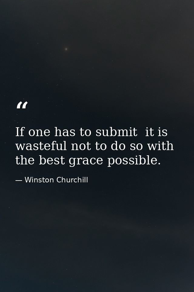 If one has to submit  it is wasteful not to do so with the best grace possible. — Winston Churchill