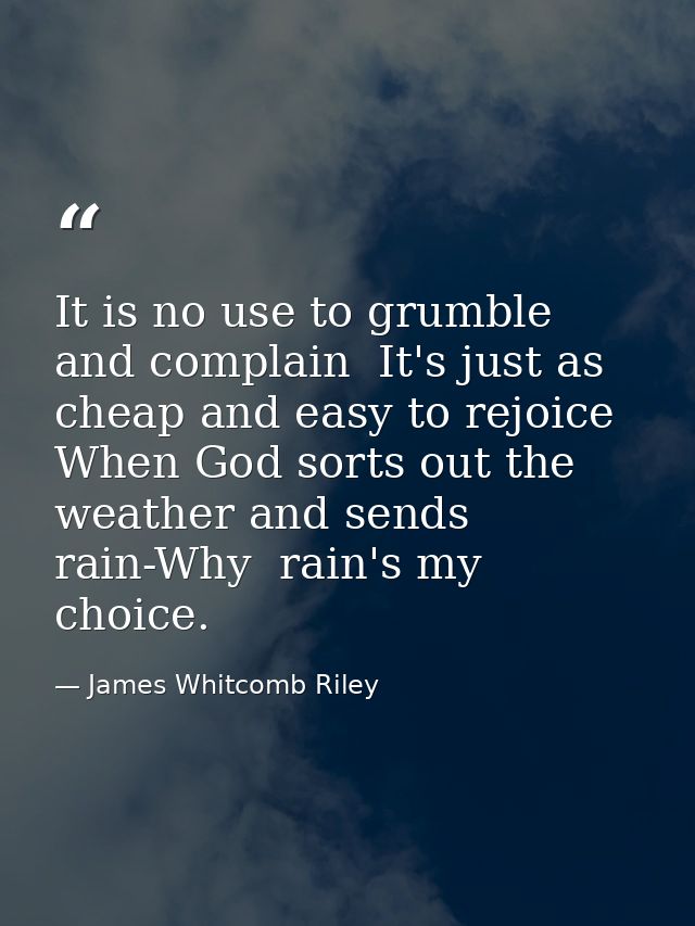 It is no use to grumble and complain  It's just as cheap and easy to rejoice  When God sorts out the weather and sends r — James Whitcomb Riley